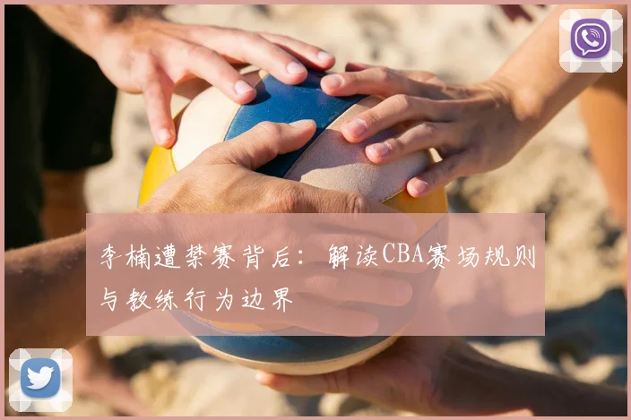李楠遭禁赛背后:解读CBA赛场规则与教练行为边界