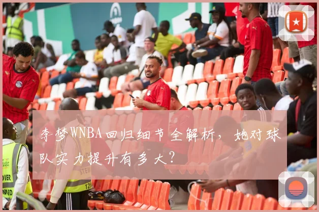 李梦WNBA回归细节全解析，她对球队实力提升有多大？