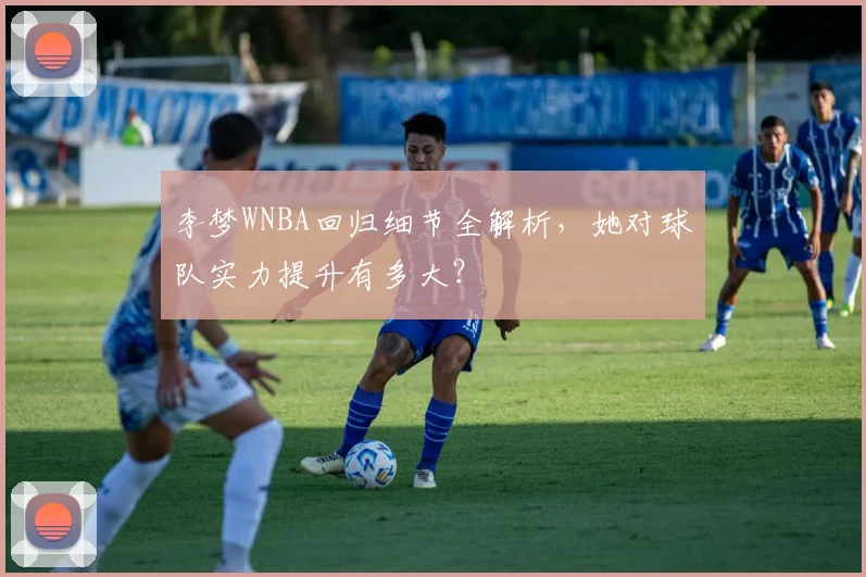 李梦WNBA回归细节全解析,她对球队实力提升有多大?