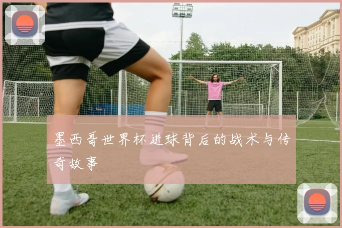 墨西哥世界杯进球背后的战术与传奇故事