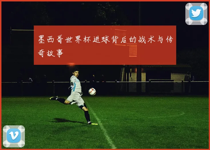 墨西哥世界杯进球背后的战术与传奇故事