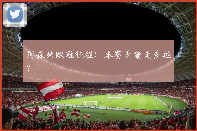 阿森纳欧冠征程：本赛季能走多远？