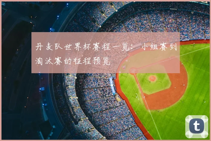 丹麦队世界杯赛程一览：小组赛到淘汰赛的征程预览