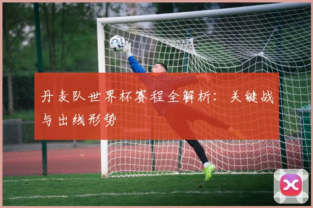 丹麦队世界杯赛程全解析:关键战与出线形势