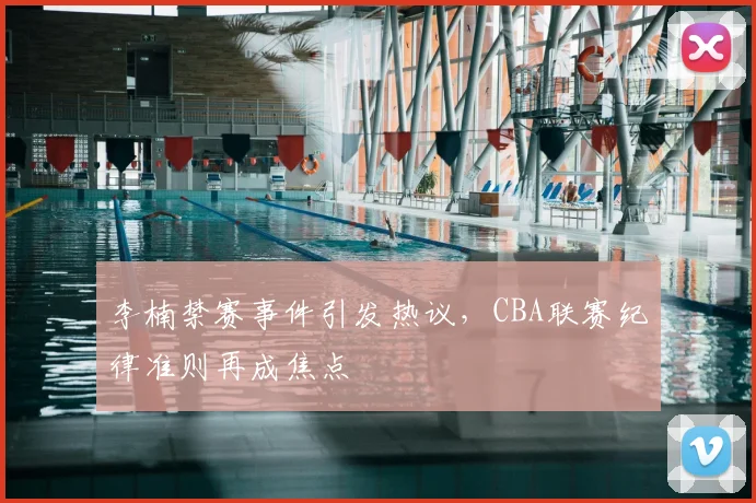 李楠禁赛事件引发热议，CBA联赛纪律准则再成焦点